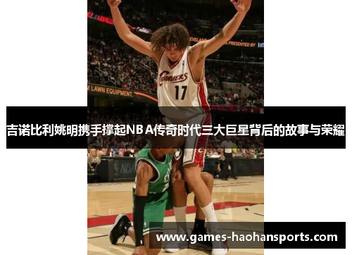 吉诺比利姚明携手撑起NBA传奇时代三大巨星背后的故事与荣耀