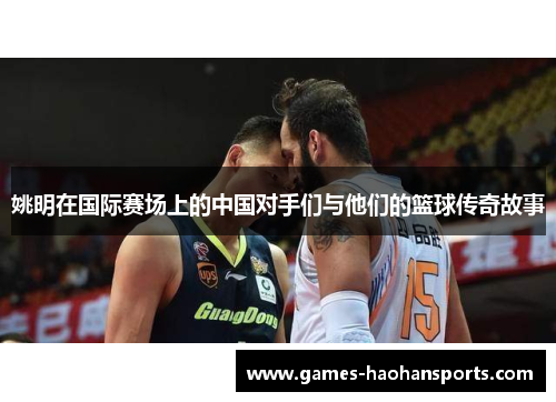 姚明在国际赛场上的中国对手们与他们的篮球传奇故事